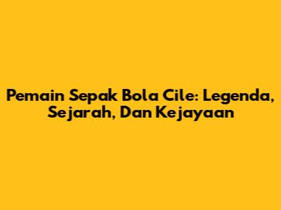Pemain Sepak Bola Cile: Legenda, Sejarah, Dan Kejayaan