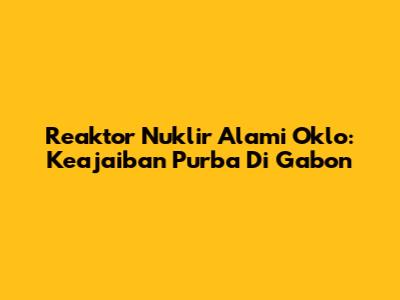 Reaktor Nuklir Alami Oklo: Keajaiban Purba Di Gabon